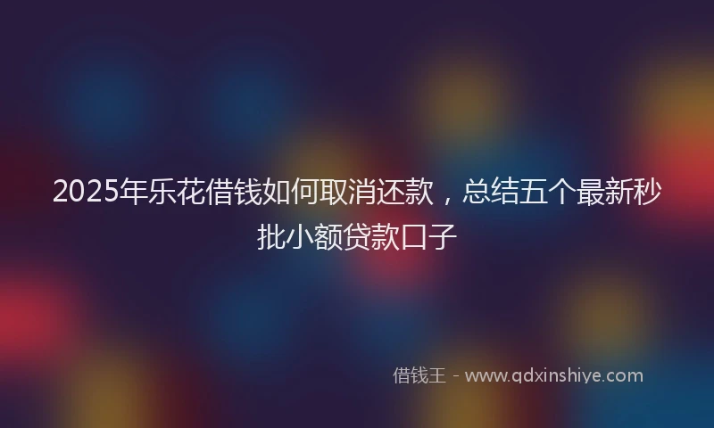2025年乐花借钱如何取消还款，总结五个最新秒批小额贷款口子