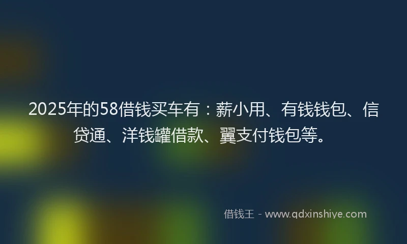2025年的58借钱买车有：薪小用、有钱钱包、信贷通、洋钱罐借款、翼支付钱包等。