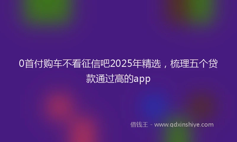 0首付购车不看征信吧2025年精选，梳理五个贷款通过高的app