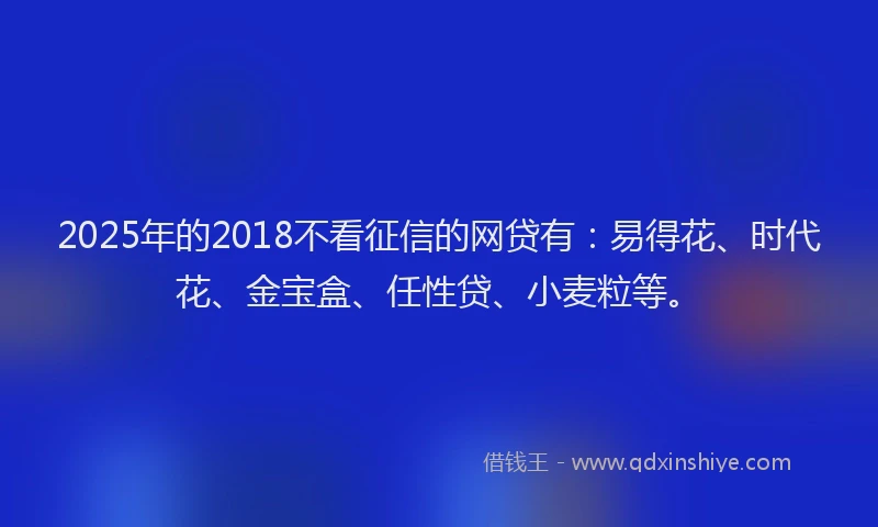 2025年的2018不看征信的网贷有：易得花、时代花、金宝盒、任性贷、小麦粒等。