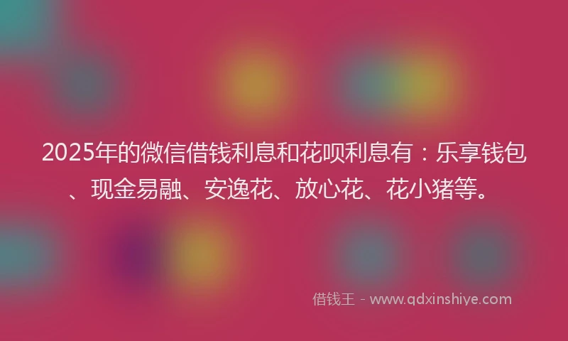 2025年的微信借钱利息和花呗利息有：乐享钱包、现金易融、安逸花、放心花、花小猪等。