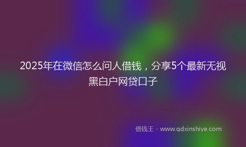 2025年在微信怎么问人借钱，分享5个最新无视黑白户网贷口子