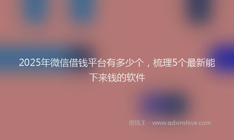 2025年微信借钱平台有多少个，梳理5个最新能下来钱的软件