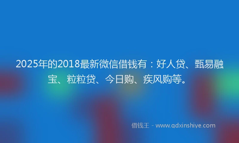 2025年的2018最新微信借钱有：好人贷、甄易融宝、粒粒贷、今日购、疾风购等。