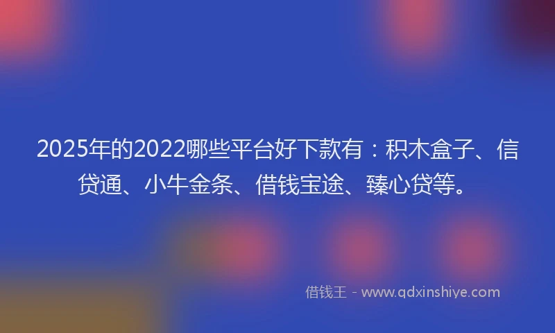 2025年的2022哪些平台好下款有：积木盒子、信贷通、小牛金条、借钱宝途、臻心贷等。