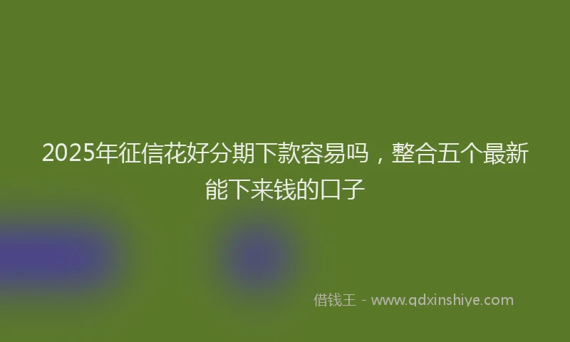 2025年征信花好分期下款容易吗，整合五个最新能下来钱的口子