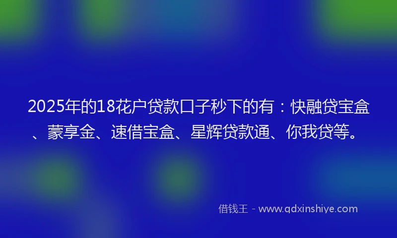 2025年的18花户贷款口子秒下的有：快融贷宝盒、蒙享金、速借宝盒、星辉贷款通、你我贷等。