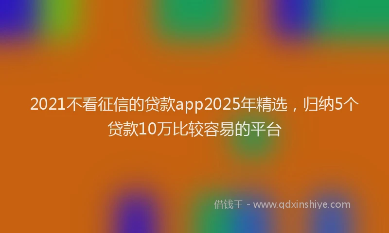 2021不看征信的贷款app2025年精选，归纳5个贷款10万比较容易的平台