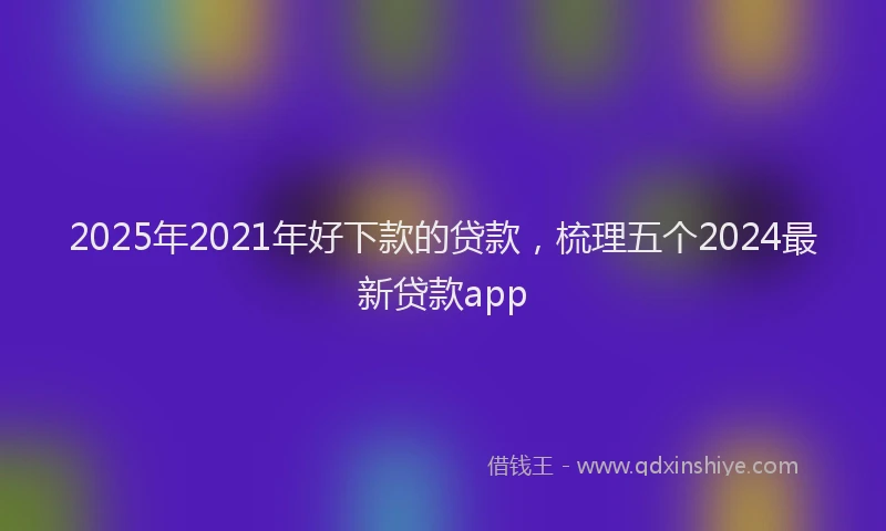 2025年2021年好下款的贷款，梳理五个2024最新贷款app