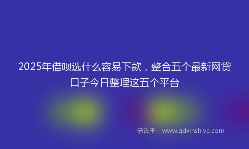 2025年借呗选什么容易下款，整合五个最新网贷口子今日整理这五个平台