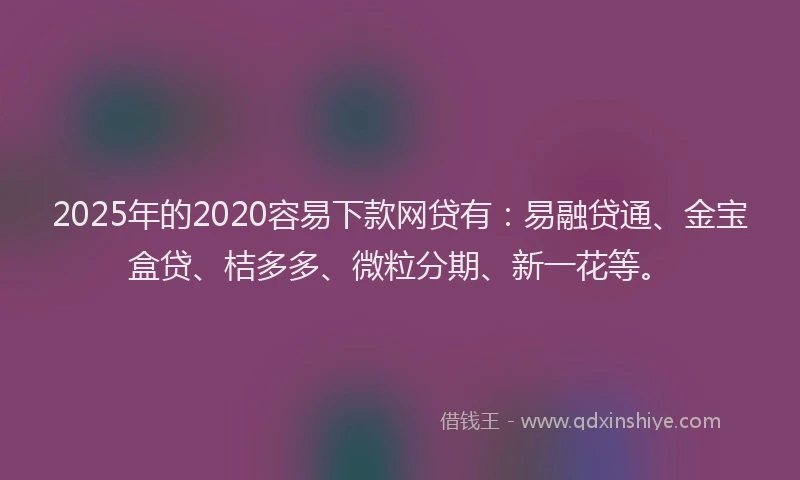2025年的2020容易下款网贷有：易融贷通、金宝盒贷、桔多多、微粒分期、新一花等。