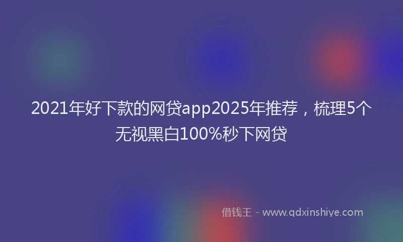 2021年好下款的网贷app2025年推荐，梳理5个无视黑白100%秒下网贷