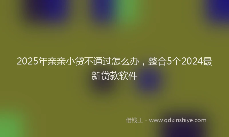 2025年亲亲小贷不通过怎么办，整合5个2024最新贷款软件