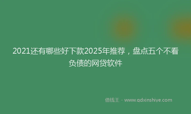 2021还有哪些好下款2025年推荐，盘点五个不看负债的网贷软件