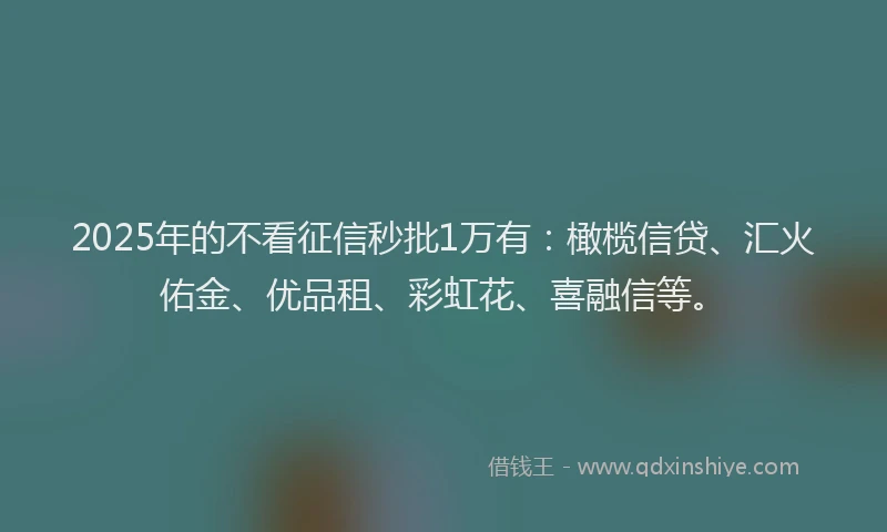 2025年的不看征信秒批1万有：橄榄信贷、汇火佑金、优品租、彩虹花、喜融信等。