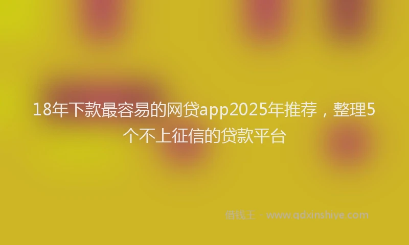 18年下款最容易的网贷app2025年推荐，整理5个不上征信的贷款平台