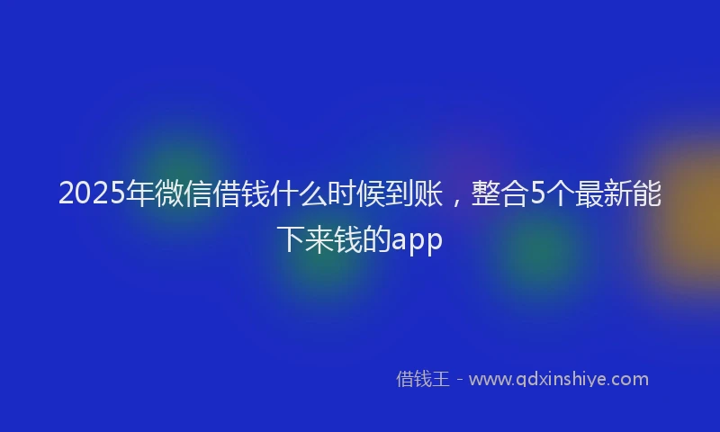 2025年微信借钱什么时候到账，整合5个最新能下来钱的app