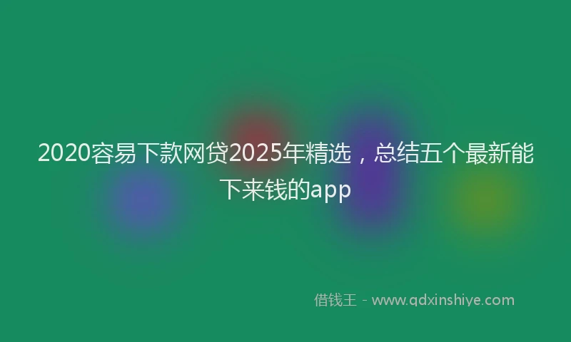 2020容易下款网贷2025年精选，总结五个最新能下来钱的app