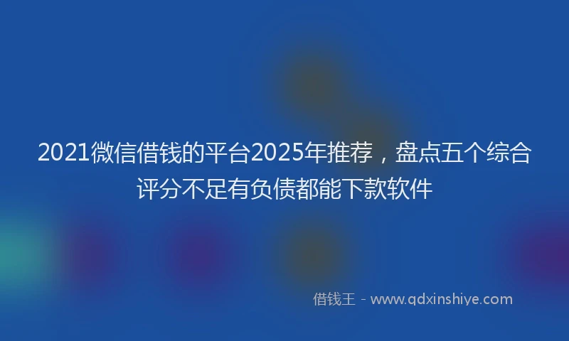 2021微信借钱的平台2025年推荐，盘点五个综合评分不足有负债都能下款软件