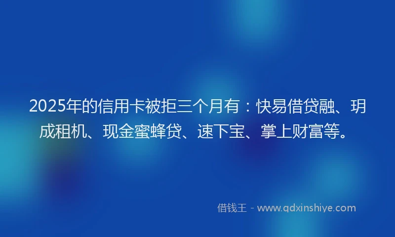 2025年的信用卡被拒三个月有：快易借贷融、玥成租机、现金蜜蜂贷、速下宝、掌上财富等。