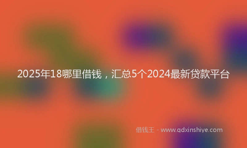 2025年18哪里借钱，汇总5个2024最新贷款平台