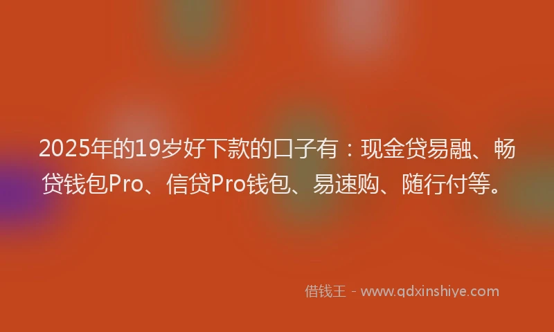 2025年的19岁好下款的口子有：现金贷易融、畅贷钱包Pro、信贷Pro钱包、易速购、随行付等。
