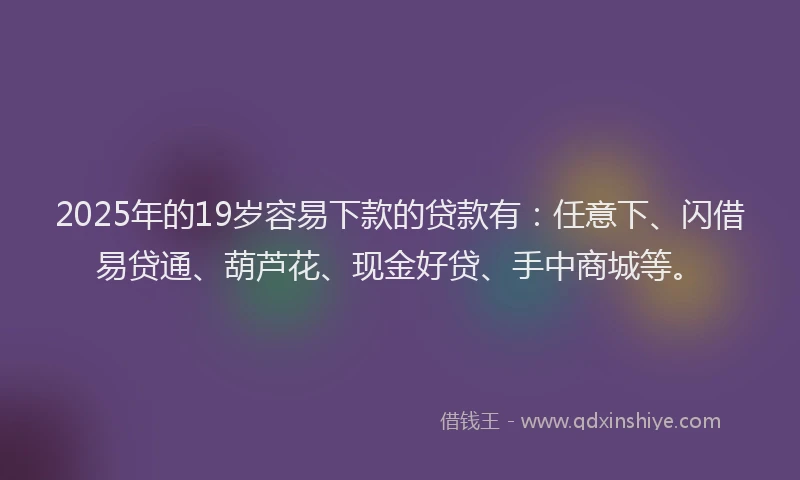 2025年的19岁容易下款的贷款有：任意下、闪借易贷通、葫芦花、现金好贷、手中商城等。