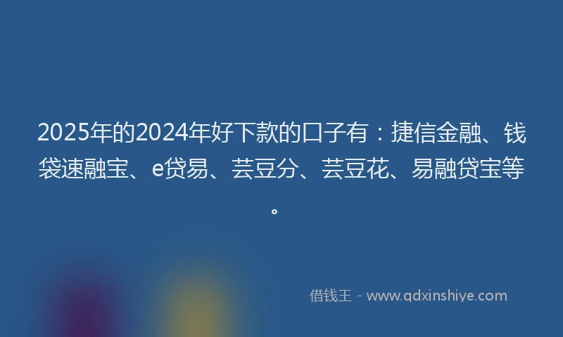 2025年的2024年好下款的口子有：捷信金融、钱袋速融宝、e贷易、芸豆分、芸豆花、易融贷宝等。