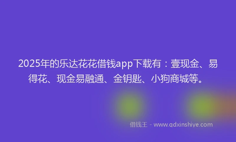 2025年的乐达花花借钱app下载有：壹现金、易得花、现金易融通、金钥匙、小狗商城等。