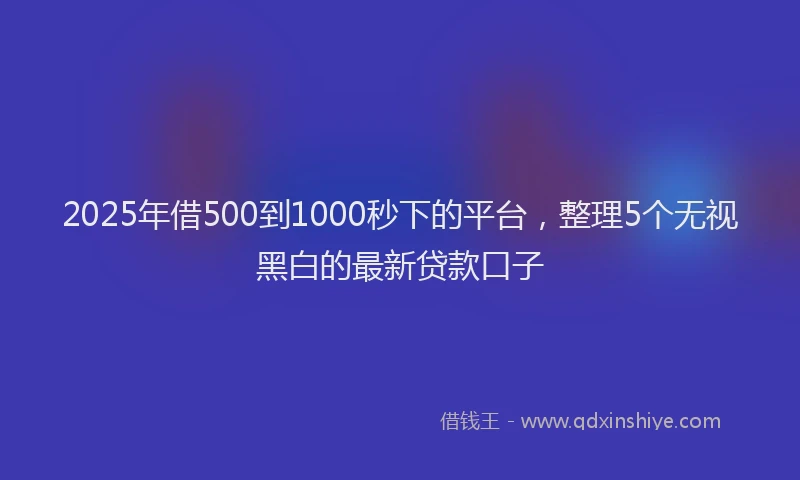 2025年借500到1000秒下的平台，整理5个无视黑白的最新贷款口子