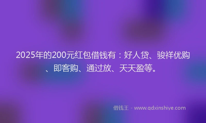 2025年的200元红包借钱有：好人贷、骏祥优购、即客购、通过放、天天盈等。