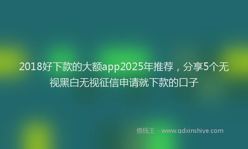 2018好下款的大额app2025年推荐，分享5个无视黑白无视征信申请就下款的口子