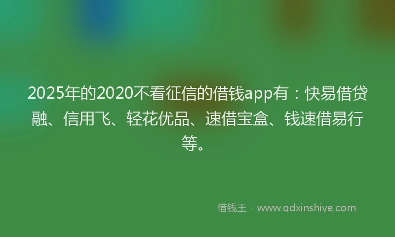 2025年的2020不看征信的借钱app有：快易借贷融、信用飞、轻花优品、速借宝盒、钱速借易行等。