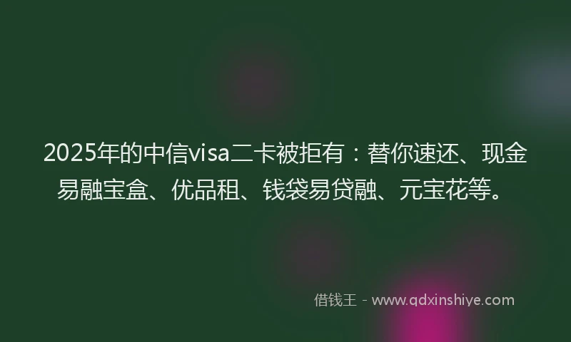2025年的中信visa二卡被拒有：替你速还、现金易融宝盒、优品租、钱袋易贷融、元宝花等。