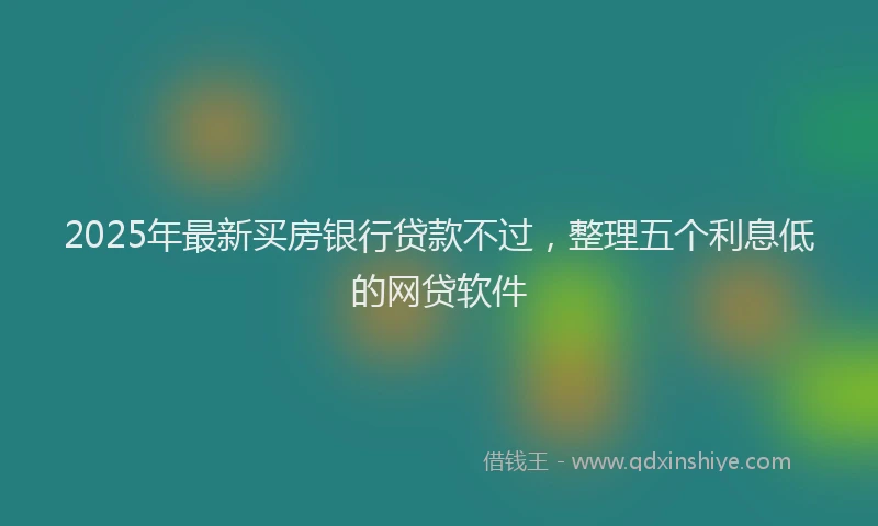 2025年最新买房银行贷款不过，整理五个利息低的网贷软件