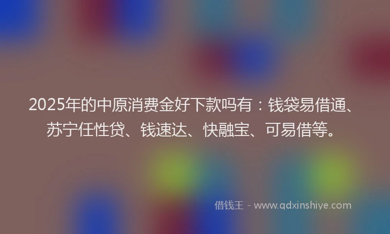 2025年的中原消费金好下款吗有：钱袋易借通、苏宁任性贷、钱速达、快融宝、可易借等。