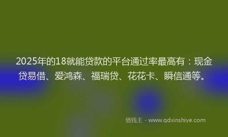 2025年的18就能贷款的平台通过率最高有：现金贷易借、爱鸿森、福瑞贷、花花卡、瞬信通等。