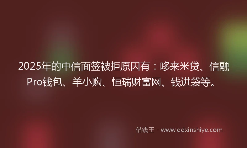 2025年的中信面签被拒原因有：哆来米贷、信融Pro钱包、羊小购、恒瑞财富网、钱进袋等。