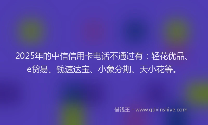2025年的中信信用卡电话不通过有：轻花优品、e贷易、钱速达宝、小象分期、天小花等。