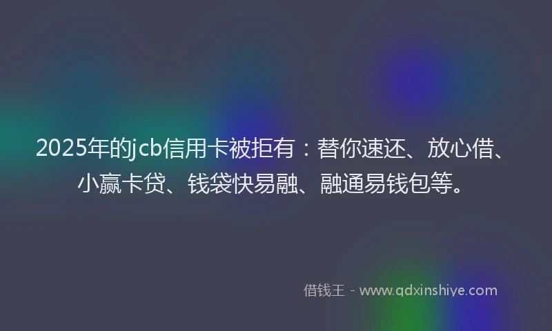 2025年的jcb信用卡被拒有：替你速还、放心借、小赢卡贷、钱袋快易融、融通易钱包等。