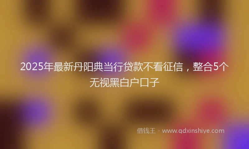 2025年最新丹阳典当行贷款不看征信，整合5个无视黑白户口子