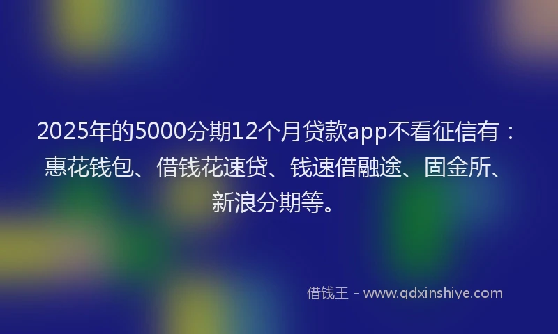 2025年的5000分期12个月贷款app不看征信有：惠花钱包、借钱花速贷、钱速借融途、固金所、新浪分期等。