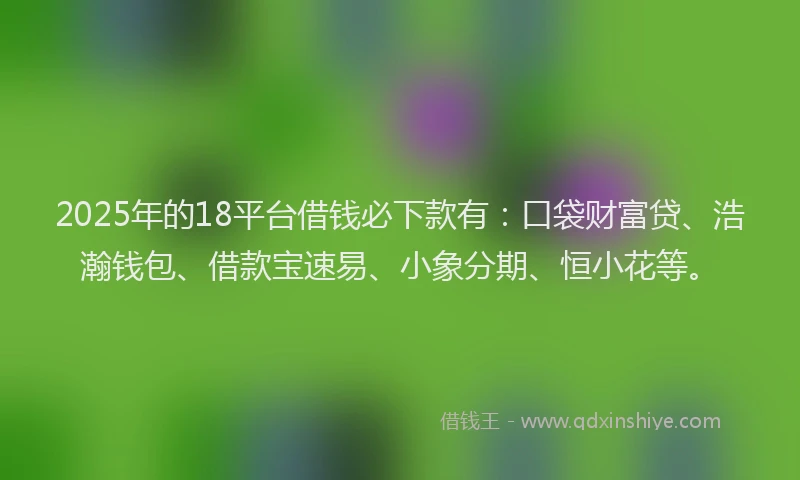 2025年的18平台借钱必下款有：口袋财富贷、浩瀚钱包、借款宝速易、小象分期、恒小花等。