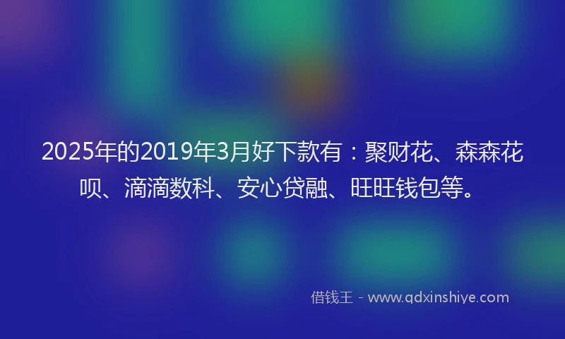 2025年的2019年3月好下款有：聚财花、森森花呗、滴滴数科、安心贷融、旺旺钱包等。