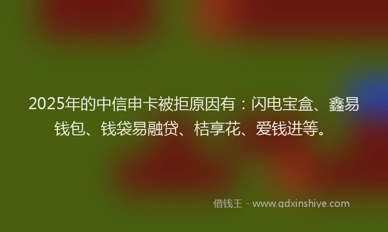 2025年的中信申卡被拒原因有：闪电宝盒、鑫易钱包、钱袋易融贷、桔享花、爱钱进等。