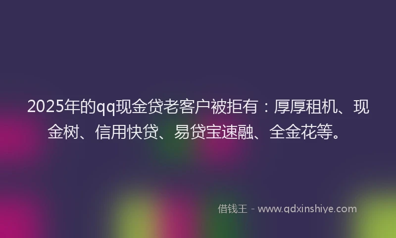 2025年的qq现金贷老客户被拒有：厚厚租机、现金树、信用快贷、易贷宝速融、全金花等。