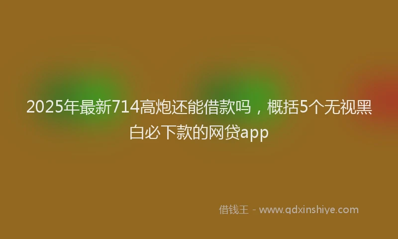 2025年最新714高炮还能借款吗，概括5个无视黑白必下款的网贷app