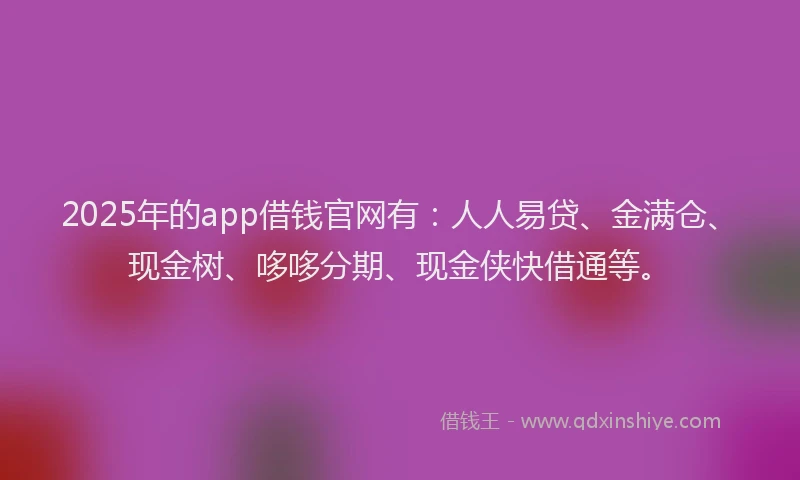 2025年的app借钱官网有：人人易贷、金满仓、现金树、哆哆分期、现金侠快借通等。