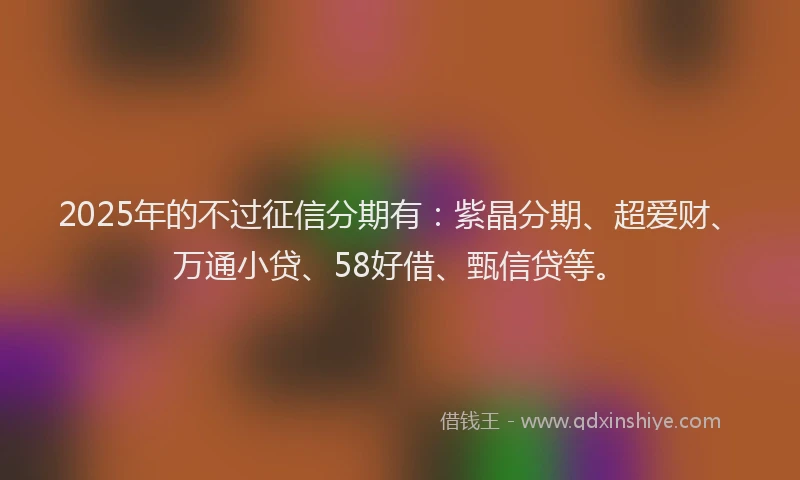 2025年的不过征信分期有：紫晶分期、超爱财、万通小贷、58好借、甄信贷等。
