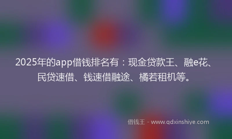 2025年的app借钱排名有：现金贷款王、融e花、民贷速借、钱速借融途、橘若租机等。